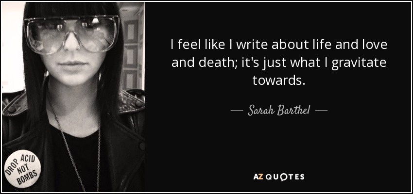 I feel like I write about life and love and death; it's just what I gravitate towards. - Sarah Barthel