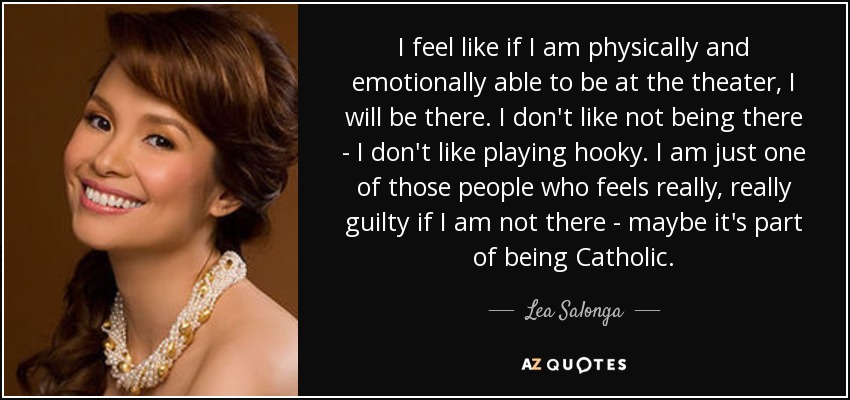 I feel like if I am physically and emotionally able to be at the theater, I will be there. I don't like not being there - I don't like playing hooky. I am just one of those people who feels really, really guilty if I am not there - maybe it's part of being Catholic. - Lea Salonga