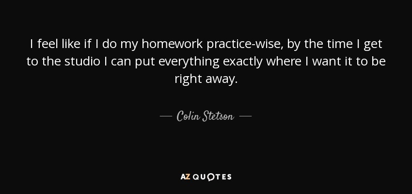 I feel like if I do my homework practice-wise, by the time I get to the studio I can put everything exactly where I want it to be right away. - Colin Stetson