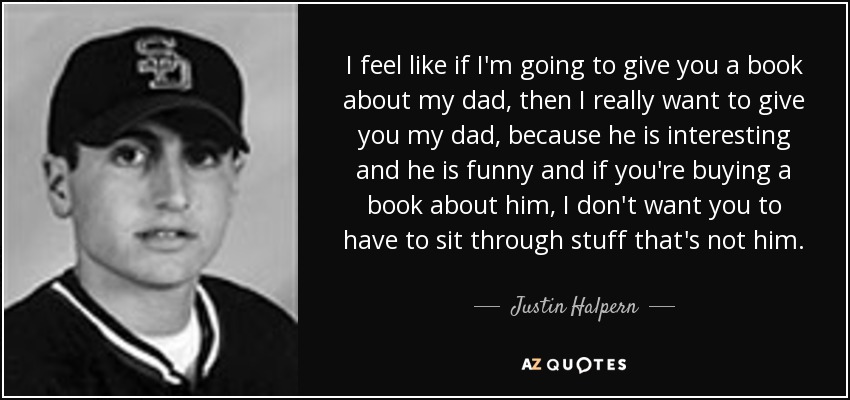 I feel like if I'm going to give you a book about my dad, then I really want to give you my dad, because he is interesting and he is funny and if you're buying a book about him, I don't want you to have to sit through stuff that's not him. - Justin Halpern