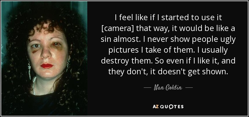 I feel like if I started to use it [camera] that way, it would be like a sin almost. I never show people ugly pictures I take of them. I usually destroy them. So even if I like it, and they don't, it doesn't get shown. - Nan Goldin