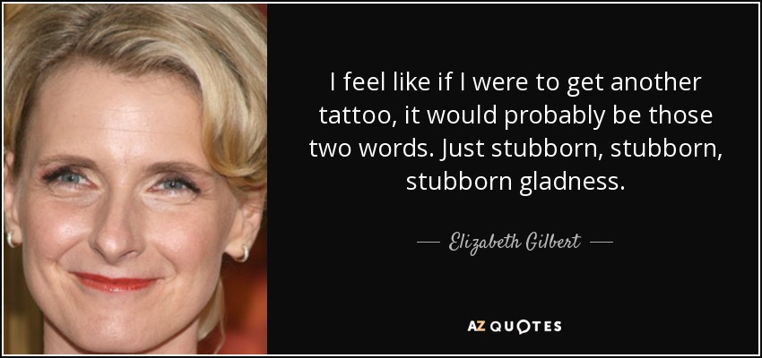 I feel like if I were to get another tattoo, it would probably be those two words. Just stubborn, stubborn, stubborn gladness. - Elizabeth Gilbert