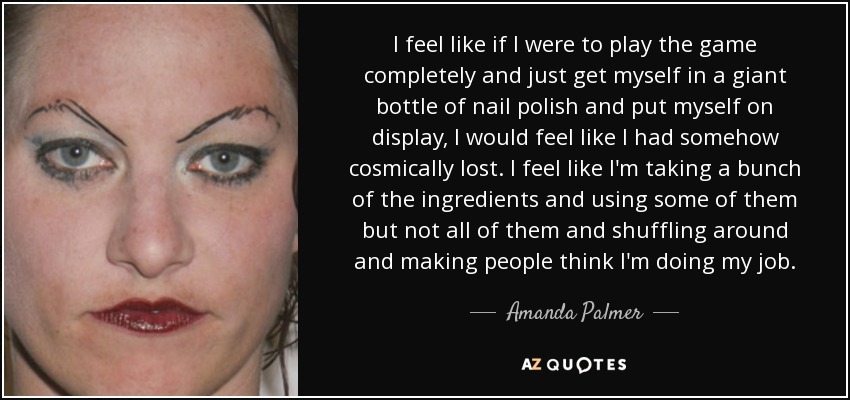 I feel like if I were to play the game completely and just get myself in a giant bottle of nail polish and put myself on display, I would feel like I had somehow cosmically lost. I feel like I'm taking a bunch of the ingredients and using some of them but not all of them and shuffling around and making people think I'm doing my job. - Amanda Palmer