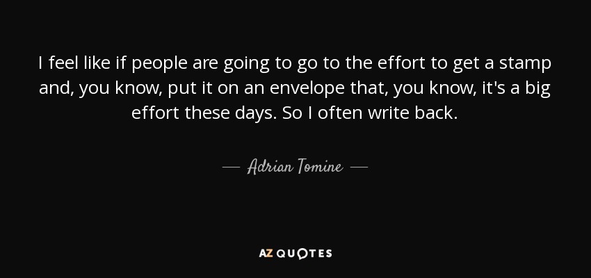 I feel like if people are going to go to the effort to get a stamp and, you know, put it on an envelope that, you know, it's a big effort these days. So I often write back. - Adrian Tomine