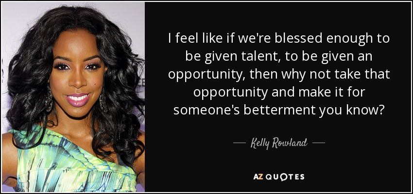 I feel like if we're blessed enough to be given talent, to be given an opportunity, then why not take that opportunity and make it for someone's betterment you know? - Kelly Rowland