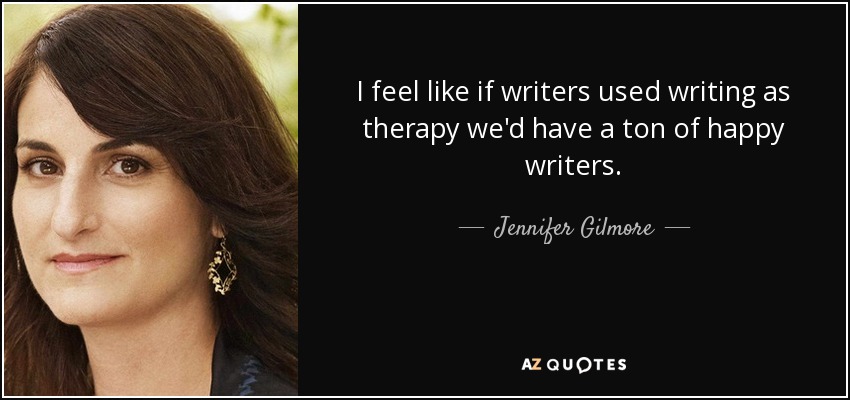 I feel like if writers used writing as therapy we'd have a ton of happy writers. - Jennifer Gilmore