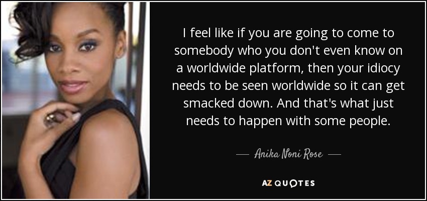 I feel like if you are going to come to somebody who you don't even know on a worldwide platform, then your idiocy needs to be seen worldwide so it can get smacked down. And that's what just needs to happen with some people. - Anika Noni Rose