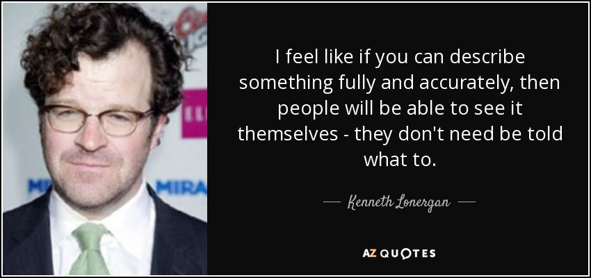 I feel like if you can describe something fully and accurately, then people will be able to see it themselves - they don't need be told what to. - Kenneth Lonergan