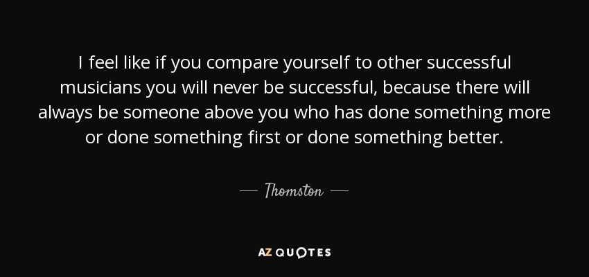 I feel like if you compare yourself to other successful musicians you will never be successful, because there will always be someone above you who has done something more or done something first or done something better. - Thomston