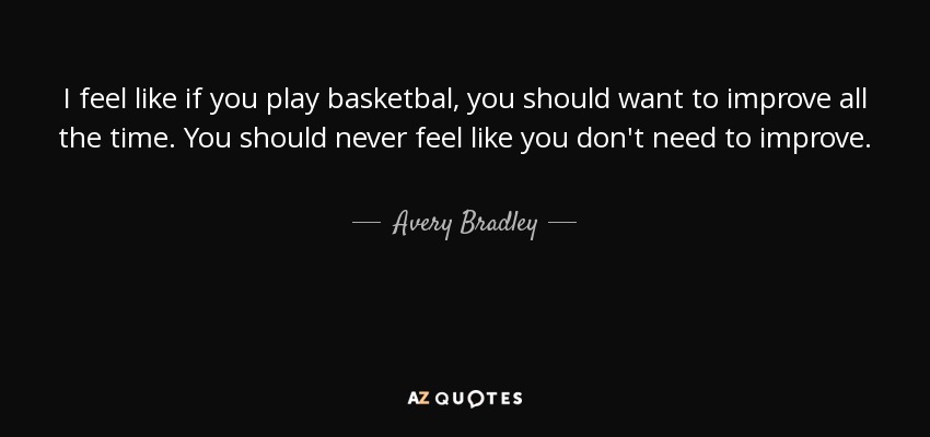 I feel like if you play basketbal, you should want to improve all the time. You should never feel like you don't need to improve. - Avery Bradley