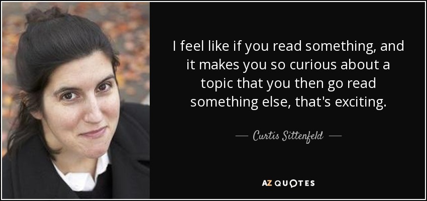 I feel like if you read something, and it makes you so curious about a topic that you then go read something else, that's exciting. - Curtis Sittenfeld