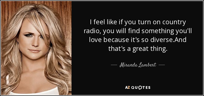 I feel like if you turn on country radio, you will find something you'll love because it's so diverse.And that's a great thing. - Miranda Lambert