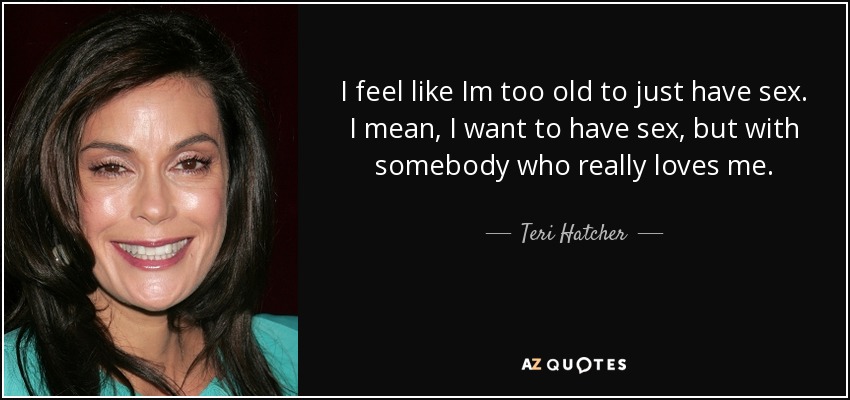 I feel like Im too old to just have sex. I mean, I want to have sex, but with somebody who really loves me. - Teri Hatcher