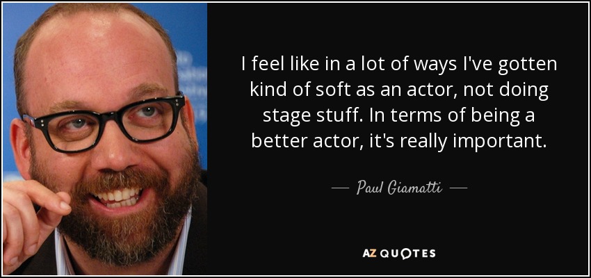 I feel like in a lot of ways I've gotten kind of soft as an actor, not doing stage stuff. In terms of being a better actor, it's really important. - Paul Giamatti