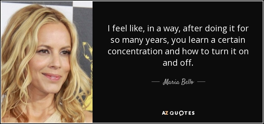 I feel like, in a way, after doing it for so many years, you learn a certain concentration and how to turn it on and off. - Maria Bello