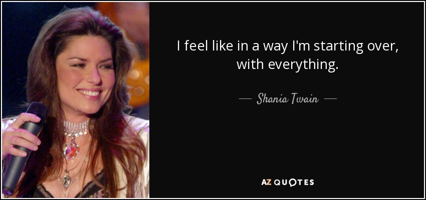 I feel like in a way I'm starting over, with everything. - Shania Twain