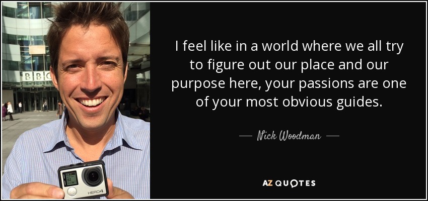 I feel like in a world where we all try to figure out our place and our purpose here, your passions are one of your most obvious guides. - Nick Woodman