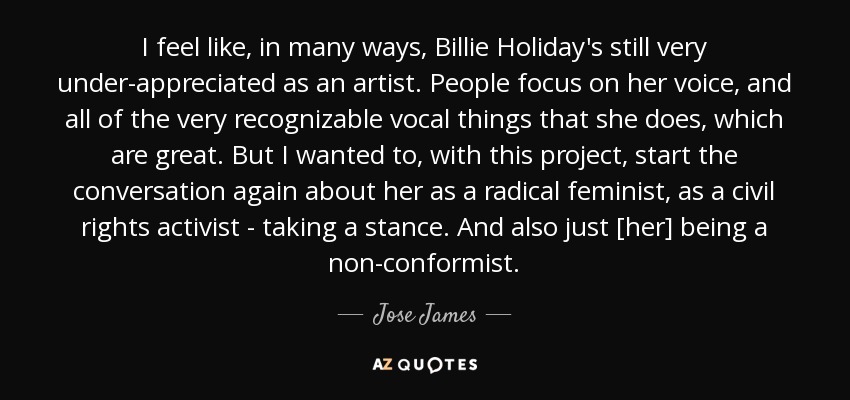 I feel like, in many ways, Billie Holiday's still very under-appreciated as an artist. People focus on her voice, and all of the very recognizable vocal things that she does, which are great. But I wanted to, with this project, start the conversation again about her as a radical feminist, as a civil rights activist - taking a stance. And also just [her] being a non-conformist. - Jose James