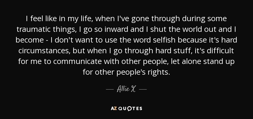 I feel like in my life, when I've gone through during some traumatic things, I go so inward and I shut the world out and I become - I don't want to use the word selfish because it's hard circumstances, but when I go through hard stuff, it's difficult for me to communicate with other people, let alone stand up for other people's rights. - Allie X