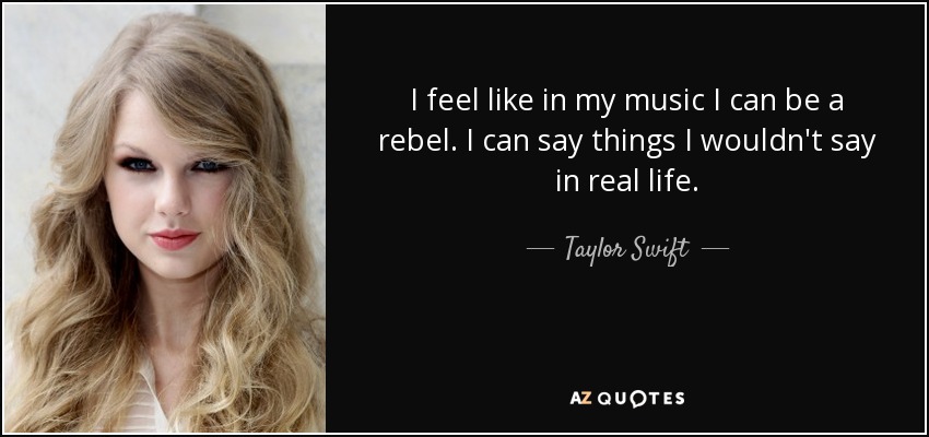 I feel like in my music I can be a rebel. I can say things I wouldn't say in real life. - Taylor Swift