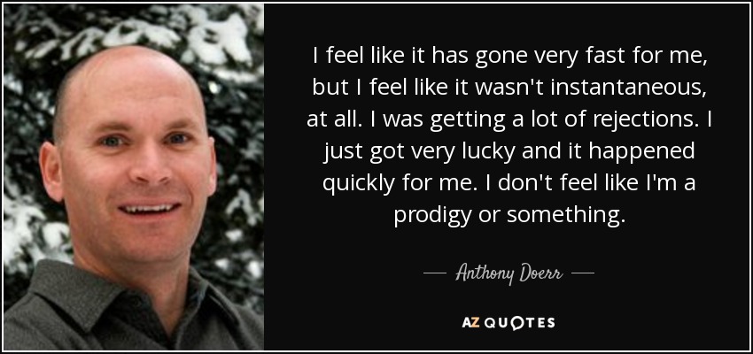 I feel like it has gone very fast for me, but I feel like it wasn't instantaneous, at all. I was getting a lot of rejections. I just got very lucky and it happened quickly for me. I don't feel like I'm a prodigy or something. - Anthony Doerr