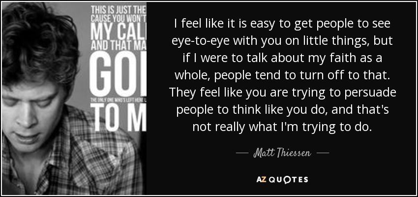 I feel like it is easy to get people to see eye-to-eye with you on little things, but if I were to talk about my faith as a whole, people tend to turn off to that. They feel like you are trying to persuade people to think like you do, and that's not really what I'm trying to do. - Matt Thiessen