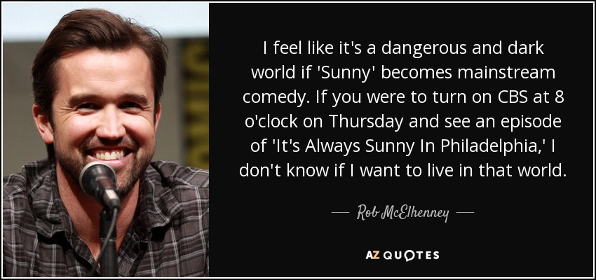 I feel like it's a dangerous and dark world if 'Sunny' becomes mainstream comedy. If you were to turn on CBS at 8 o'clock on Thursday and see an episode of 'It's Always Sunny In Philadelphia,' I don't know if I want to live in that world. - Rob McElhenney