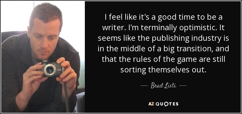 I feel like it's a good time to be a writer. I'm terminally optimistic. It seems like the publishing industry is in the middle of a big transition, and that the rules of the game are still sorting themselves out. - Brad Listi