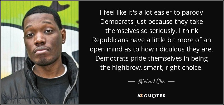 I feel like it's a lot easier to parody Democrats just because they take themselves so seriously. I think Republicans have a little bit more of an open mind as to how ridiculous they are. Democrats pride themselves in being the highbrow, smart, right choice. - Michael Che