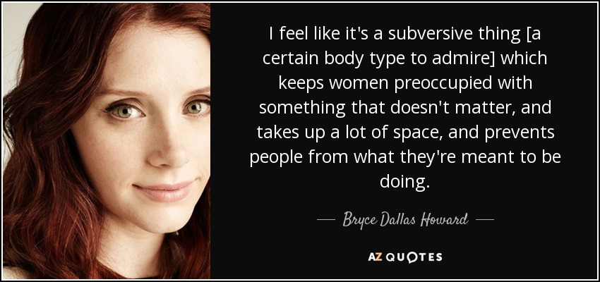 I feel like it's a subversive thing [a certain body type to admire] which keeps women preoccupied with something that doesn't matter, and takes up a lot of space, and prevents people from what they're meant to be doing. - Bryce Dallas Howard