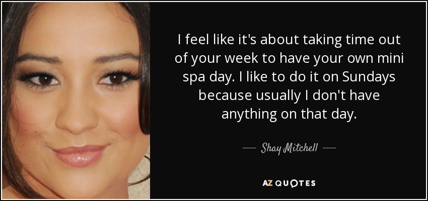 I feel like it's about taking time out of your week to have your own mini spa day. I like to do it on Sundays because usually I don't have anything on that day. - Shay Mitchell