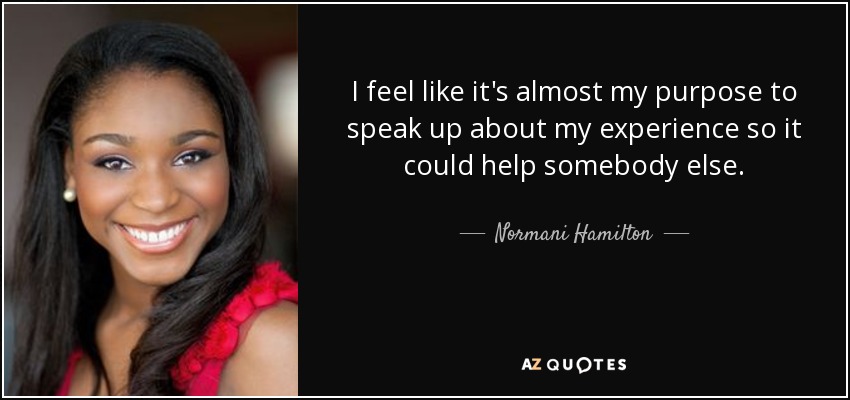 I feel like it's almost my purpose to speak up about my experience so it could help somebody else. - Normani Hamilton