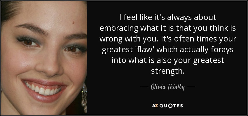 I feel like it's always about embracing what it is that you think is wrong with you. It's often times your greatest 'flaw' which actually forays into what is also your greatest strength. - Olivia Thirlby
