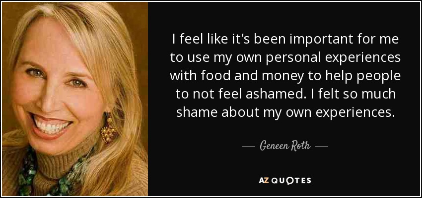 I feel like it's been important for me to use my own personal experiences with food and money to help people to not feel ashamed. I felt so much shame about my own experiences. - Geneen Roth
