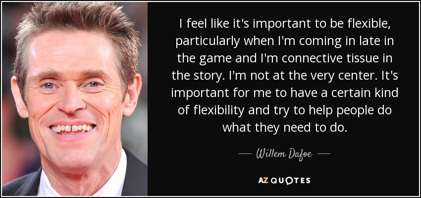 I feel like it's important to be flexible, particularly when I'm coming in late in the game and I'm connective tissue in the story. I'm not at the very center. It's important for me to have a certain kind of flexibility and try to help people do what they need to do. - Willem Dafoe