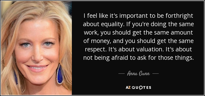 I feel like it's important to be forthright about equality. If you're doing the same work, you should get the same amount of money, and you should get the same respect. It's about valuation. It's about not being afraid to ask for those things. - Anna Gunn