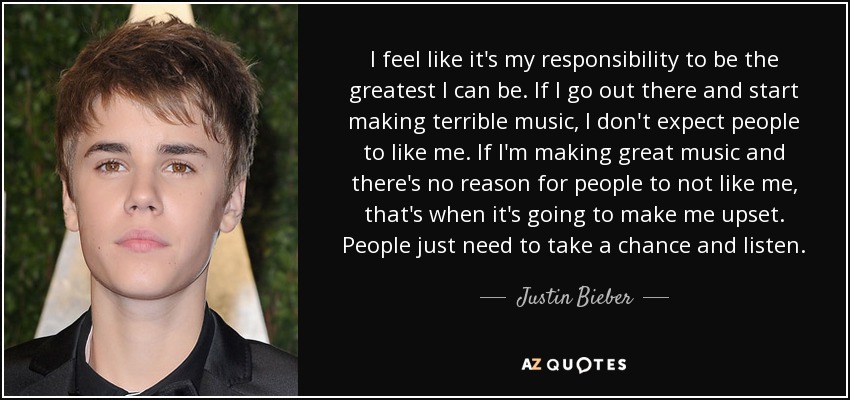 I feel like it's my responsibility to be the greatest I can be. If I go out there and start making terrible music, I don't expect people to like me. If I'm making great music and there's no reason for people to not like me, that's when it's going to make me upset. People just need to take a chance and listen. - Justin Bieber