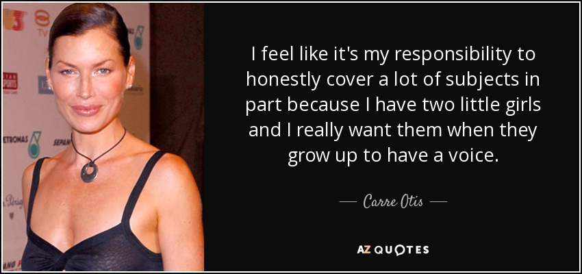 I feel like it's my responsibility to honestly cover a lot of subjects in part because I have two little girls and I really want them when they grow up to have a voice. - Carre Otis