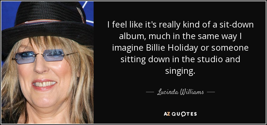I feel like it's really kind of a sit-down album, much in the same way I imagine Billie Holiday or someone sitting down in the studio and singing. - Lucinda Williams