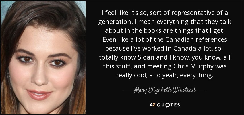 I feel like it's so, sort of representative of a generation. I mean everything that they talk about in the books are things that I get. Even like a lot of the Canadian references because I've worked in Canada a lot, so I totally know Sloan and I know, you know, all this stuff, and meeting Chris Murphy was really cool, and yeah, everything. - Mary Elizabeth Winstead