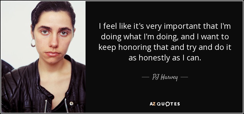I feel like it's very important that I'm doing what I'm doing, and I want to keep honoring that and try and do it as honestly as I can. - PJ Harvey
