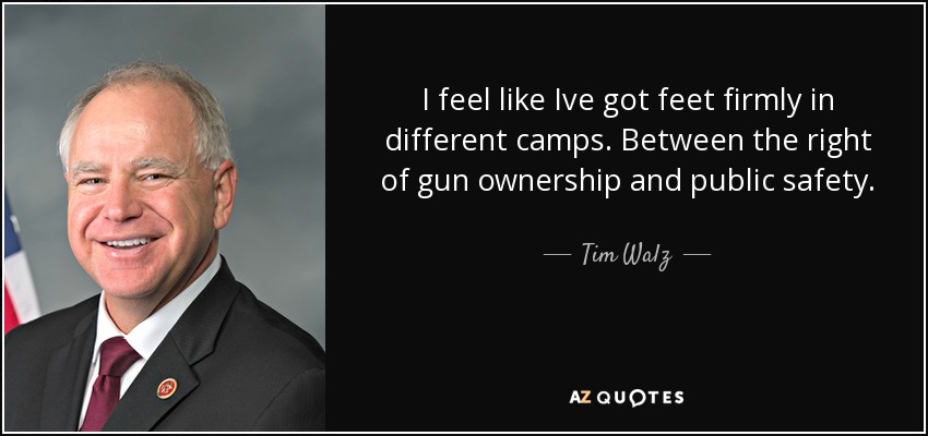 I feel like Ive got feet firmly in different camps. Between the right of gun ownership and public safety. - Tim Walz