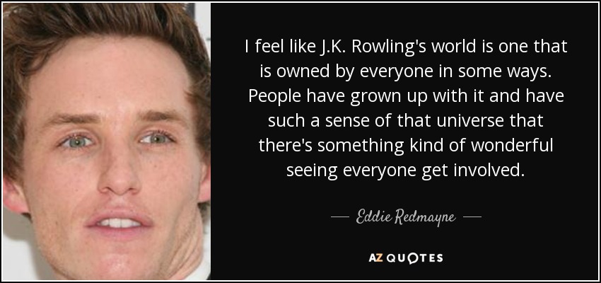 I feel like J.K. Rowling's world is one that is owned by everyone in some ways. People have grown up with it and have such a sense of that universe that there's something kind of wonderful seeing everyone get involved. - Eddie Redmayne