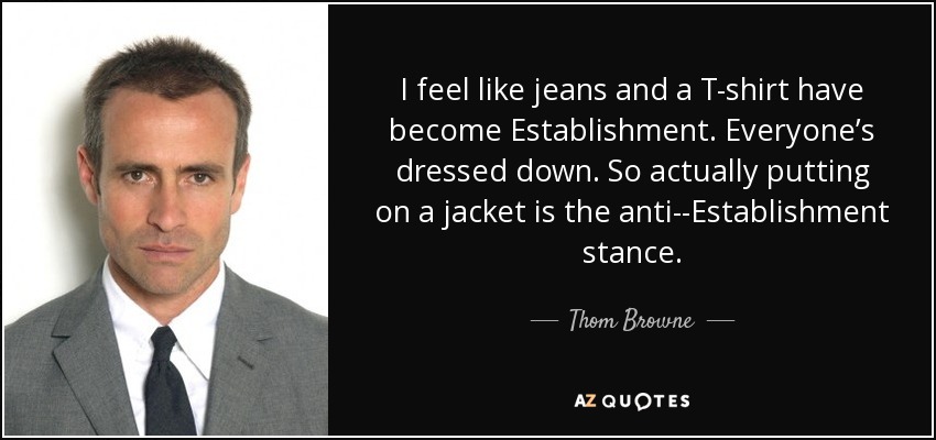 I feel like jeans and a T-shirt have become Establishment. Everyone’s dressed down. So actually putting on a jacket is the anti-­Establishment stance. - Thom Browne