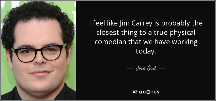 I feel like Jim Carrey is probably the closest thing to a true physical comedian that we have working today. - Josh Gad