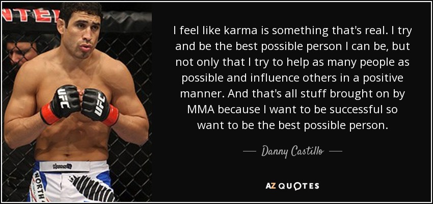 I feel like karma is something that's real. I try and be the best possible person I can be, but not only that I try to help as many people as possible and influence others in a positive manner. And that's all stuff brought on by MMA because I want to be successful so want to be the best possible person. - Danny Castillo