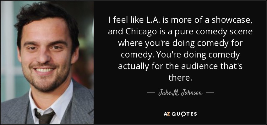 I feel like L.A. is more of a showcase, and Chicago is a pure comedy scene where you're doing comedy for comedy. You're doing comedy actually for the audience that's there. - Jake M. Johnson