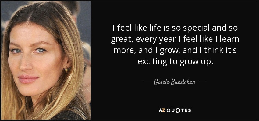 I feel like life is so special and so great, every year I feel like I learn more, and I grow, and I think it's exciting to grow up. - Gisele Bundchen