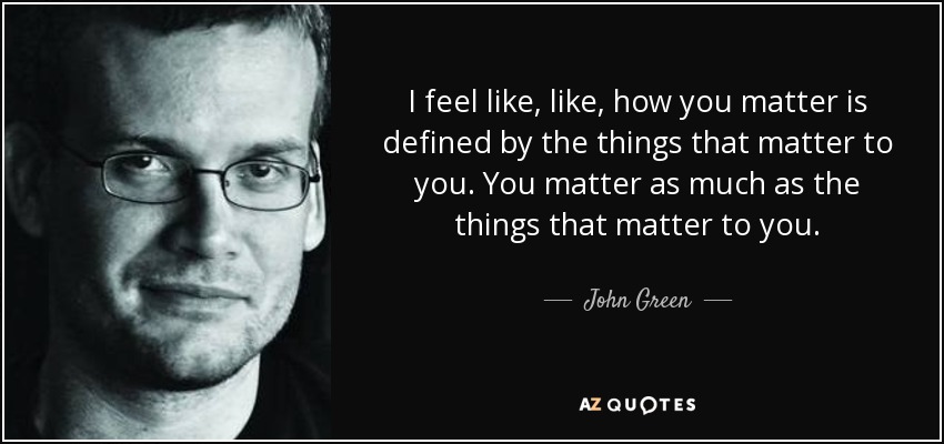 I feel like, like, how you matter is defined by the things that matter to you. You matter as much as the things that matter to you. - John Green