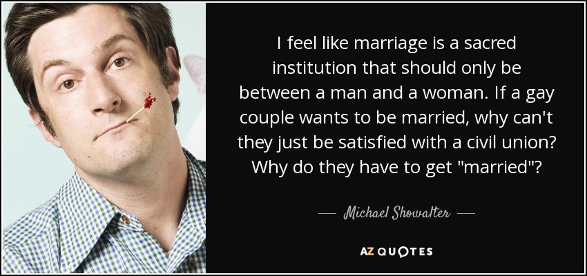 I feel like marriage is a sacred institution that should only be between a man and a woman. If a gay couple wants to be married, why can't they just be satisfied with a civil union? Why do they have to get 